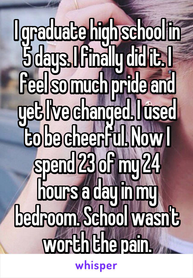 I graduate high school in 5 days. I finally did it. I feel so much pride and yet I've changed. I used to be cheerful. Now I spend 23 of my 24 hours a day in my bedroom. School wasn't worth the pain.