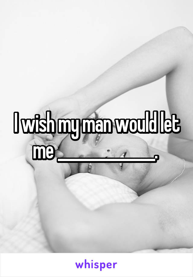 I wish my man would let me ______________. 