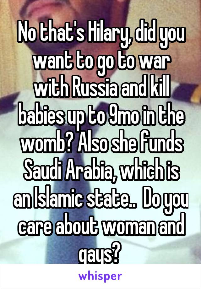 No that's Hilary, did you want to go to war with Russia and kill babies up to 9mo in the womb? Also she funds Saudi Arabia, which is an Islamic state..  Do you care about woman and gays? 