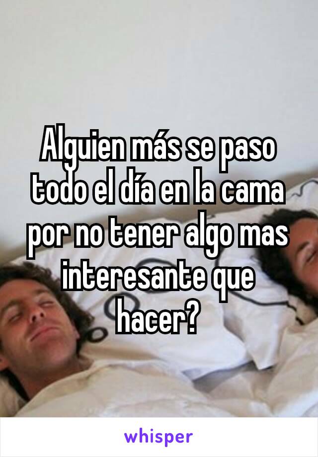 Alguien más se paso todo el día en la cama por no tener algo mas interesante que hacer?