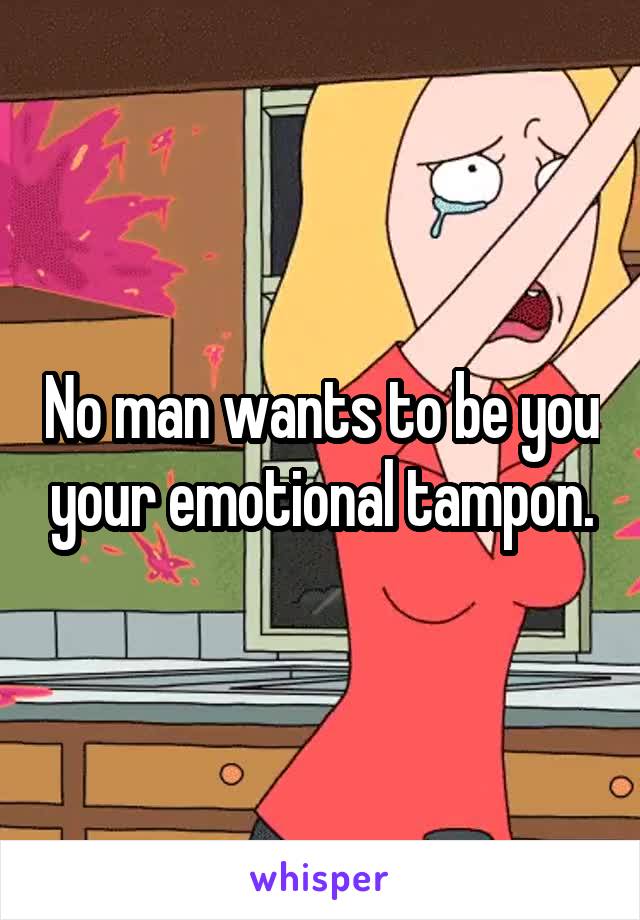 No man wants to be you your emotional tampon.