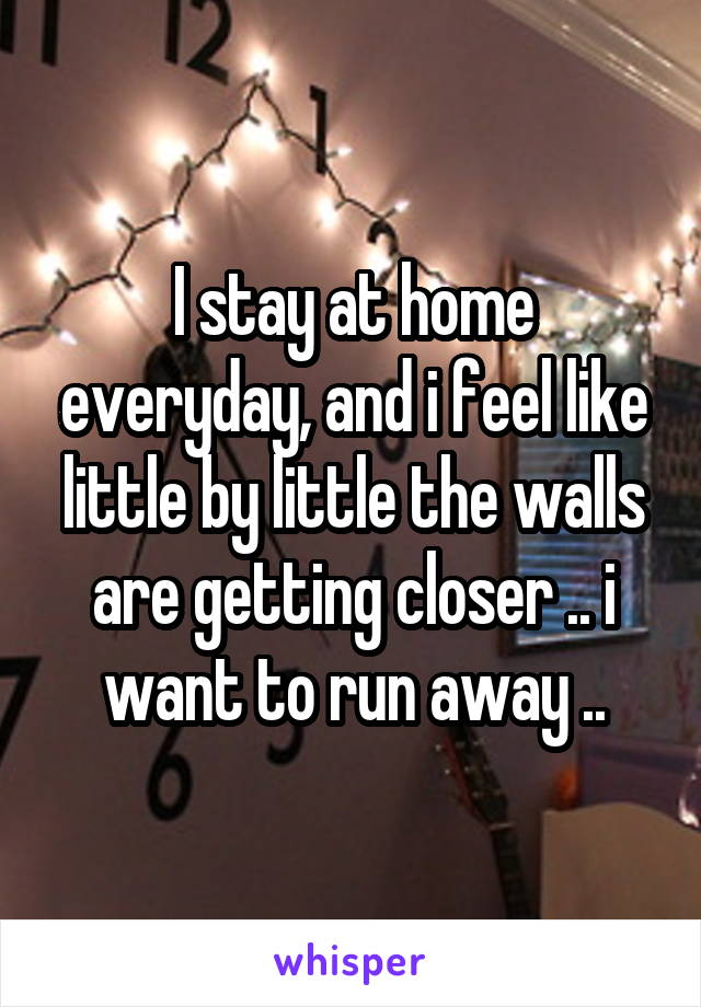 I stay at home everyday, and i feel like little by little the walls are getting closer .. i want to run away ..