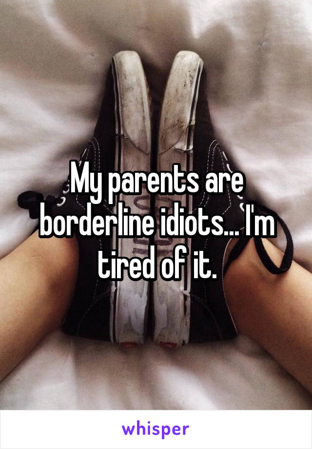 My parents are borderline idiots... I'm tired of it.