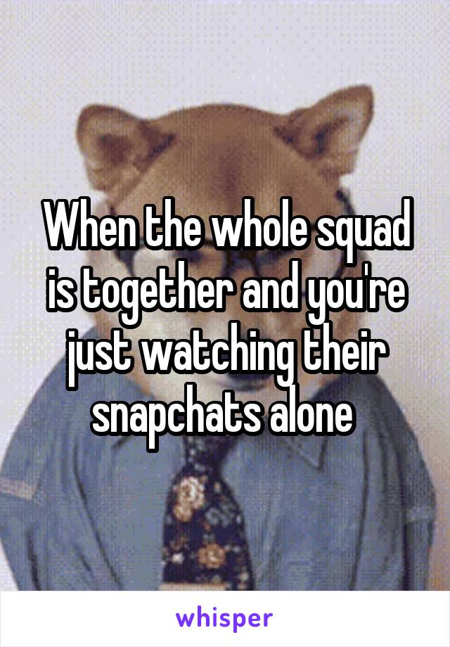 When the whole squad is together and you're just watching their snapchats alone 