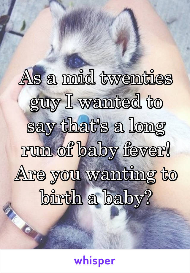 As a mid twenties guy I wanted to say that's a long run of baby fever! Are you wanting to birth a baby?