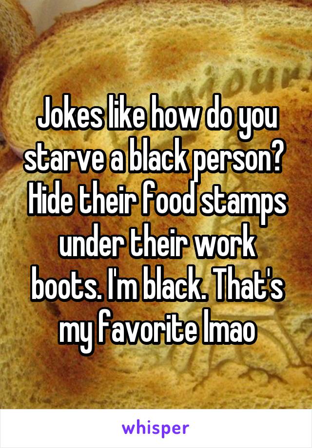 Jokes like how do you starve a black person?  Hide their food stamps under their work boots. I'm black. That's my favorite lmao