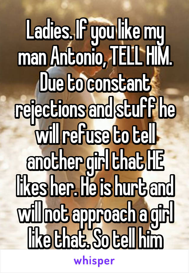 Ladies. If you like my man Antonio, TELL HIM. Due to constant rejections and stuff he will refuse to tell another girl that HE likes her. He is hurt and will not approach a girl like that. So tell him