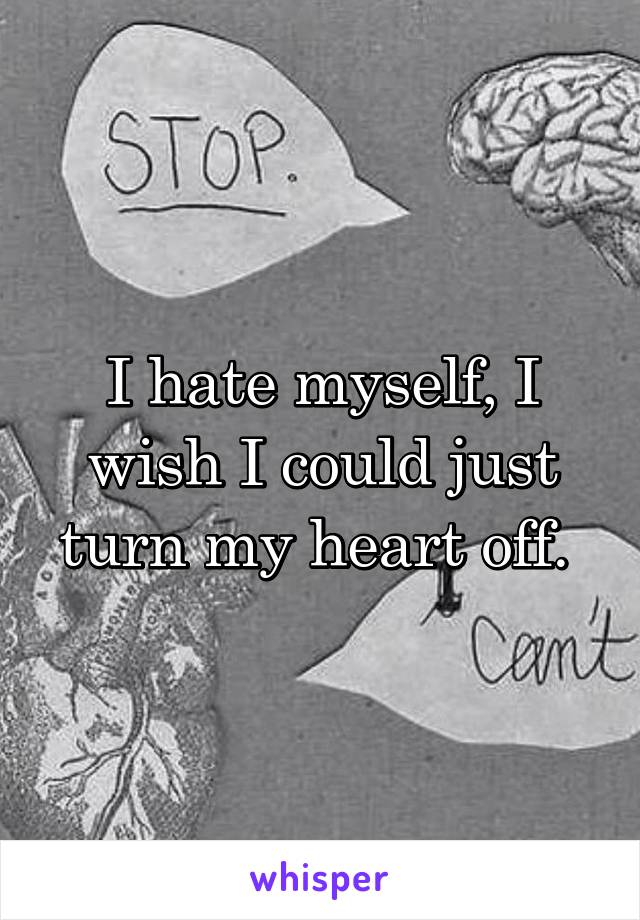 I hate myself, I wish I could just turn my heart off. 