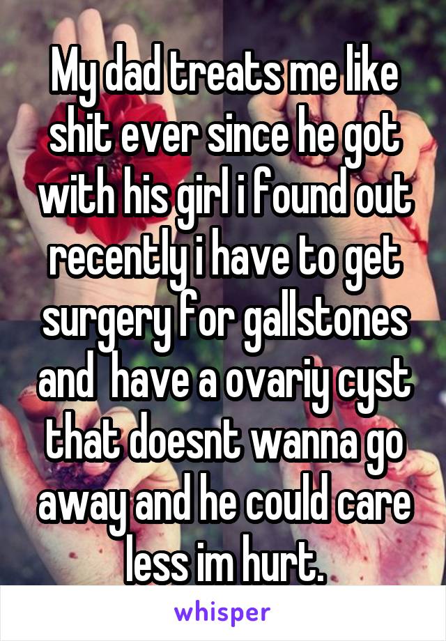 My dad treats me like shit ever since he got with his girl i found out recently i have to get surgery for gallstones and  have a ovariy cyst that doesnt wanna go away and he could care less im hurt.