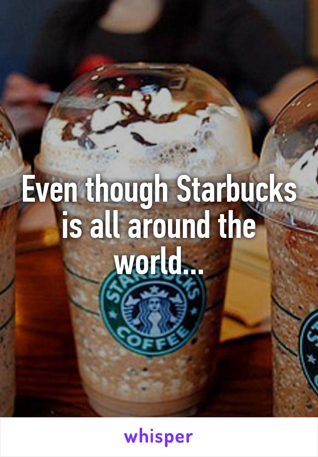 Even though Starbucks is all around the world...