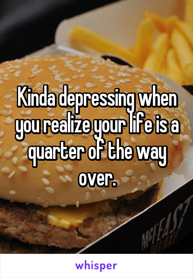 Kinda depressing when you realize your life is a quarter of the way over.