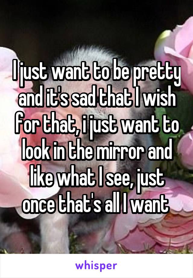 I just want to be pretty and it's sad that I wish for that, i just want to look in the mirror and like what I see, just once that's all I want 