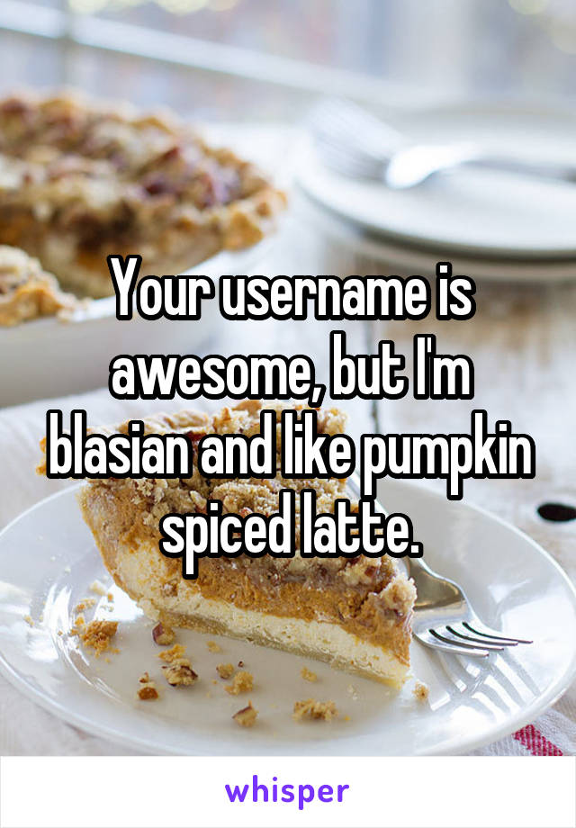 Your username is awesome, but I'm blasian and like pumpkin spiced latte.