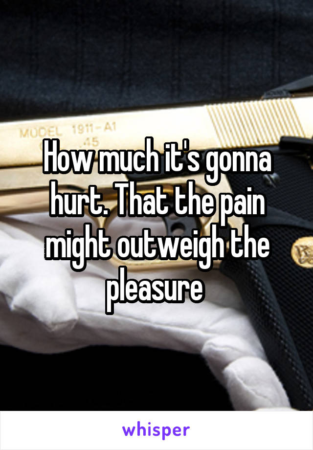 How much it's gonna hurt. That the pain might outweigh the pleasure 