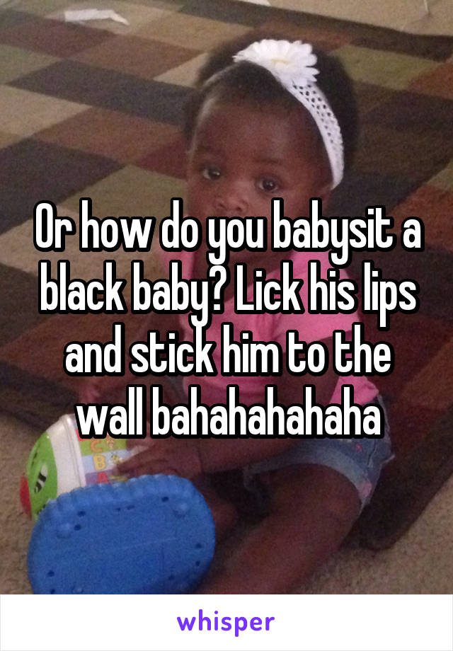Or how do you babysit a black baby? Lick his lips and stick him to the wall bahahahahaha