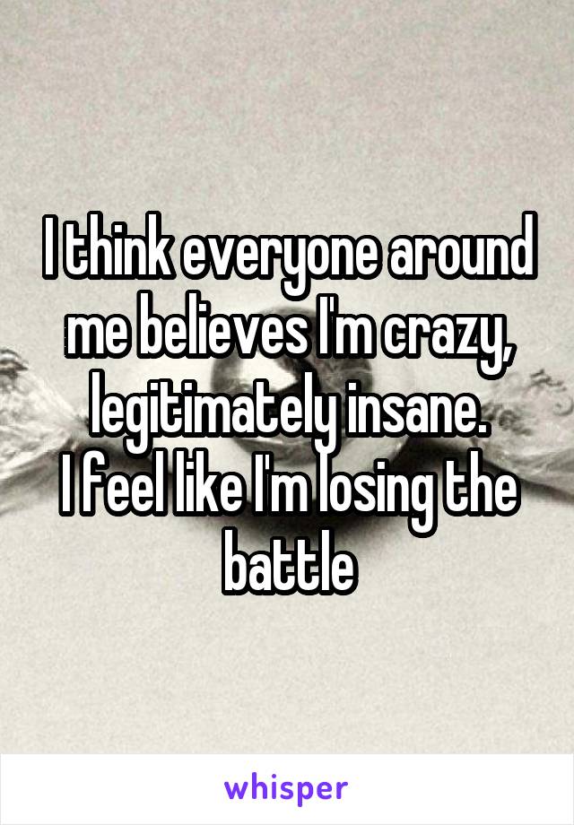 I think everyone around me believes I'm crazy, legitimately insane.
I feel like I'm losing the battle