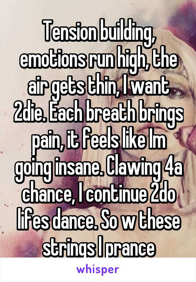 Tension building, emotions run high, the air gets thin, I want 2die. Each breath brings pain, it feels like Im going insane. Clawing 4a chance, I continue 2do lifes dance. So w these strings I prance