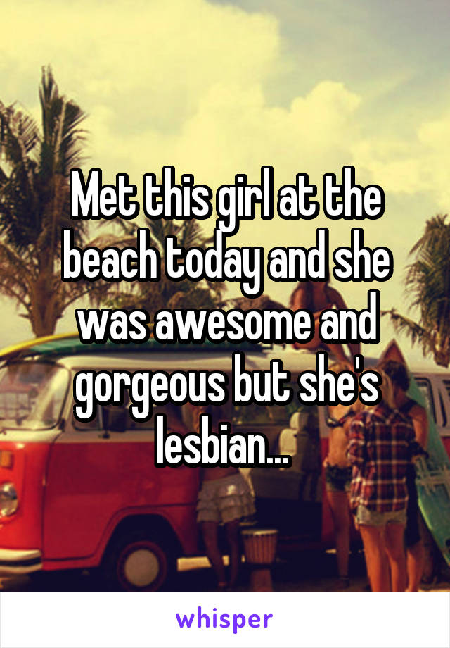 Met this girl at the beach today and she was awesome and gorgeous but she's lesbian... 