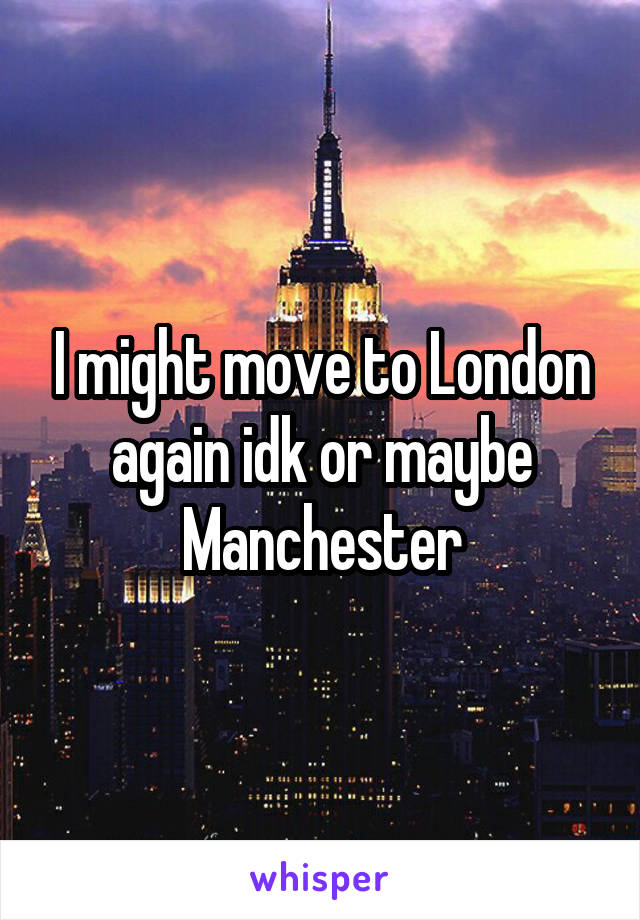 I might move to London again idk or maybe Manchester