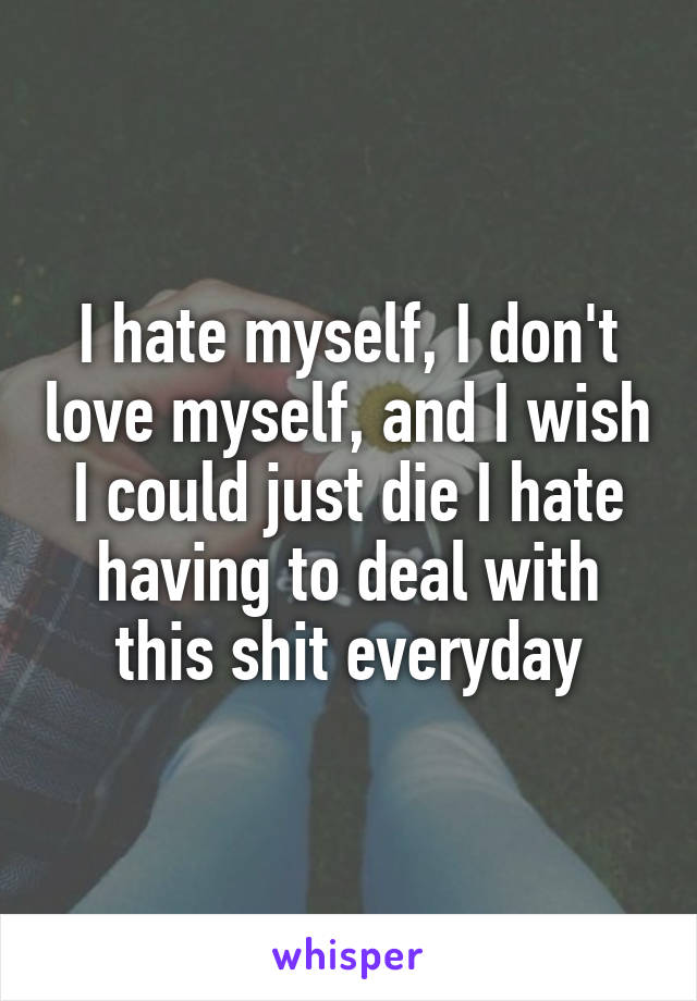 I hate myself, I don't love myself, and I wish I could just die I hate having to deal with this shit everyday