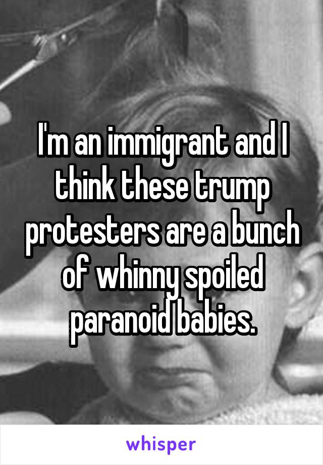 I'm an immigrant and I think these trump protesters are a bunch of whinny spoiled paranoid babies.