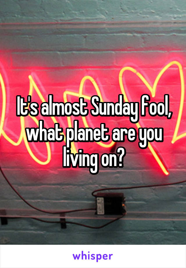 It's almost Sunday fool, what planet are you living on?