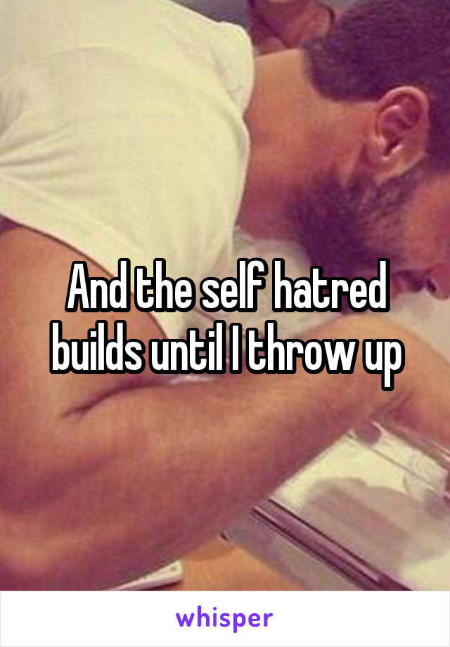 And the self hatred builds until I throw up