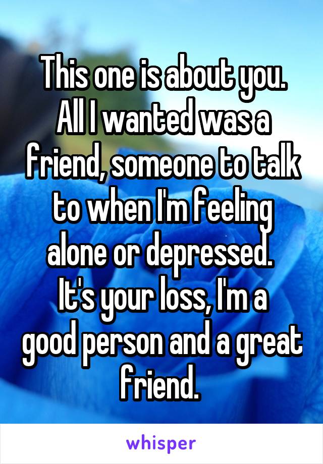 This one is about you.
All I wanted was a friend, someone to talk to when I'm feeling alone or depressed. 
It's your loss, I'm a good person and a great friend. 