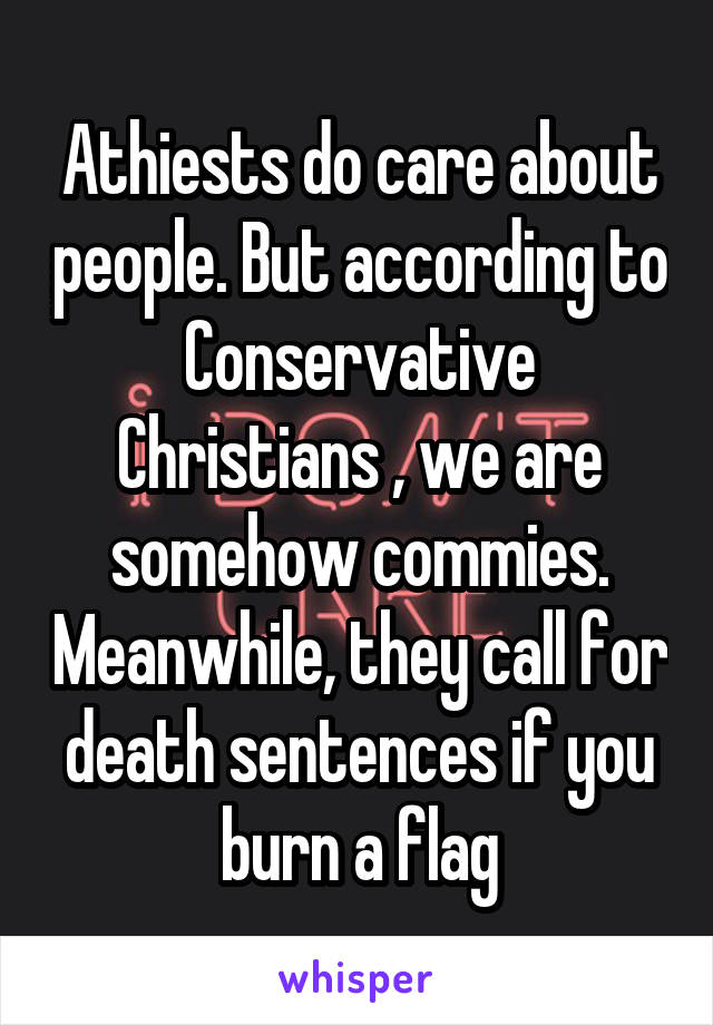 Athiests do care about people. But according to Conservative Christians , we are somehow commies. Meanwhile, they call for death sentences if you burn a flag