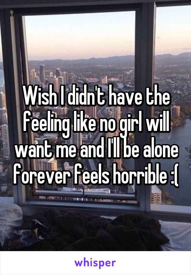 Wish I didn't have the feeling like no girl will want me and I'll be alone forever feels horrible :(