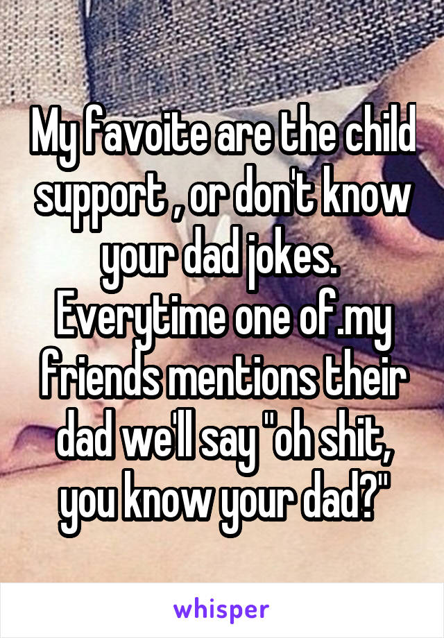 My favoite are the child support , or don't know your dad jokes. 
Everytime one of.my friends mentions their dad we'll say "oh shit, you know your dad?"