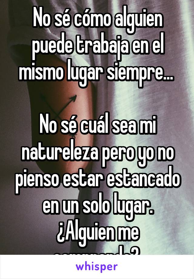 No sé cómo alguien puede trabaja en el mismo lugar siempre... 

No sé cuál sea mi natureleza pero yo no pienso estar estancado en un solo lugar.
¿Alguien me comprende? 