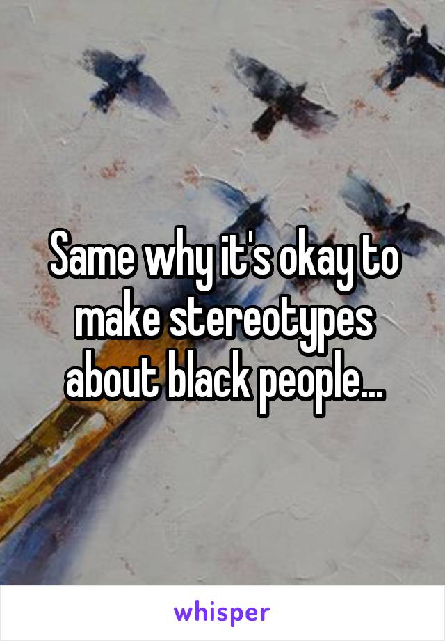 Same why it's okay to make stereotypes about black people...