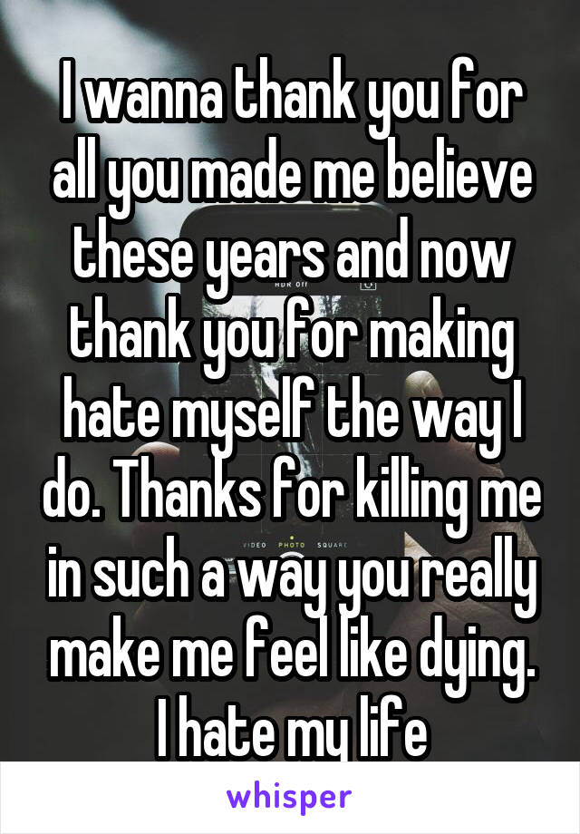 I wanna thank you for all you made me believe these years and now thank you for making hate myself the way I do. Thanks for killing me in such a way you really make me feel like dying. I hate my life