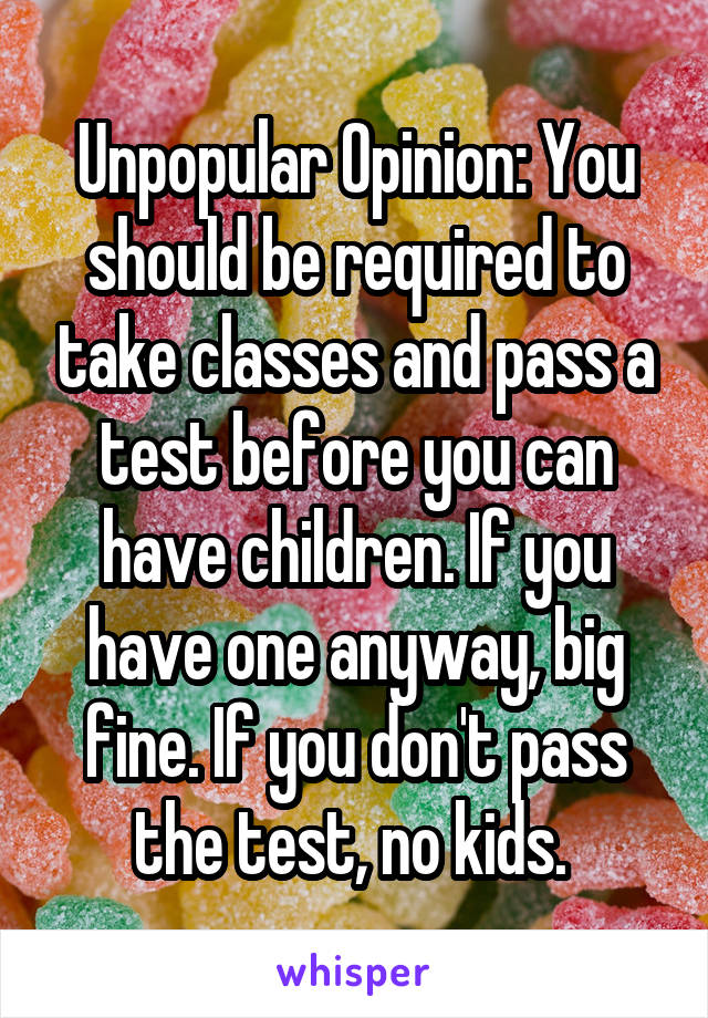 Unpopular Opinion: You should be required to take classes and pass a test before you can have children. If you have one anyway, big fine. If you don't pass the test, no kids. 