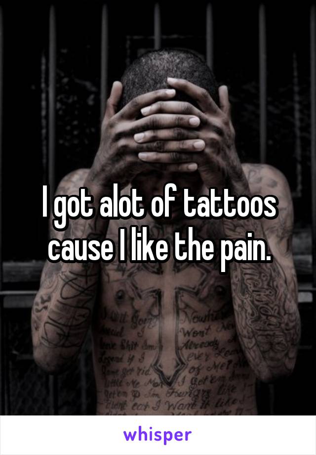 I got alot of tattoos cause I like the pain.