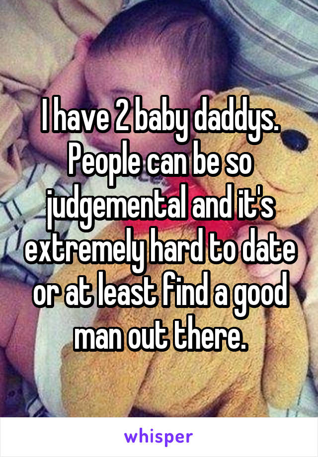 I have 2 baby daddys. People can be so judgemental and it's extremely hard to date or at least find a good man out there.