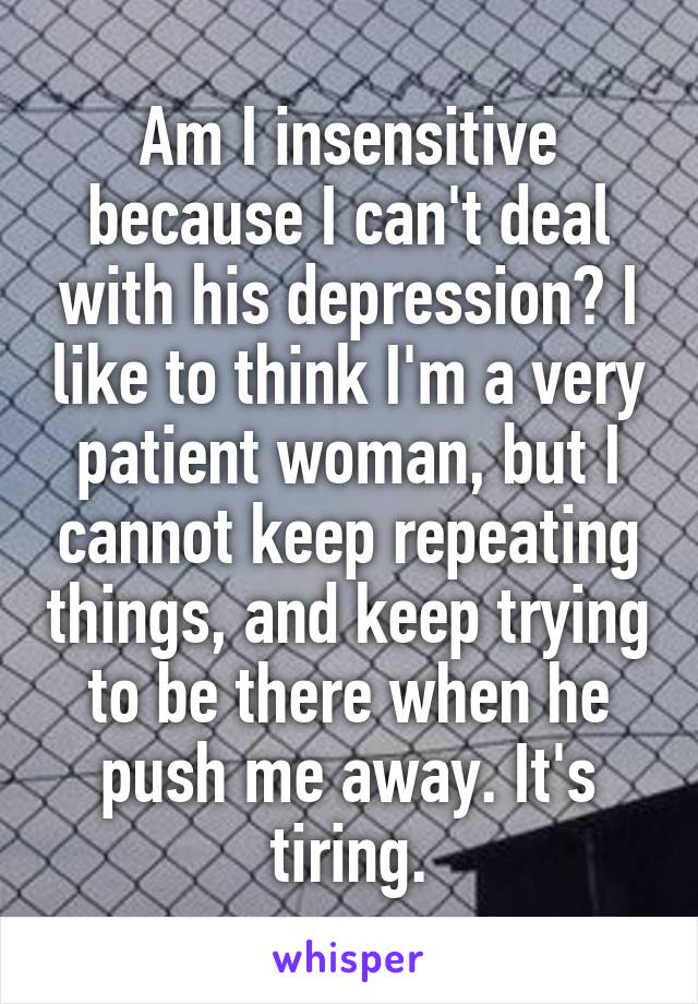 Am I insensitive because I can't deal with his depression? I like to think I'm a very patient woman, but I cannot keep repeating things, and keep trying to be there when he push me away. It's tiring.