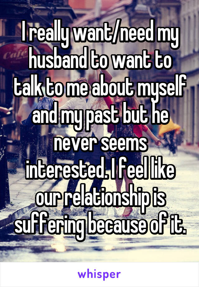 I really want/need my husband to want to talk to me about myself and my past but he never seems interested. I feel like our relationship is suffering because of it. 