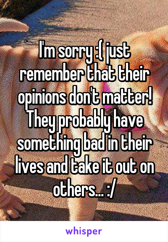 I'm sorry :( just remember that their opinions don't matter! They probably have something bad in their lives and take it out on others... :/