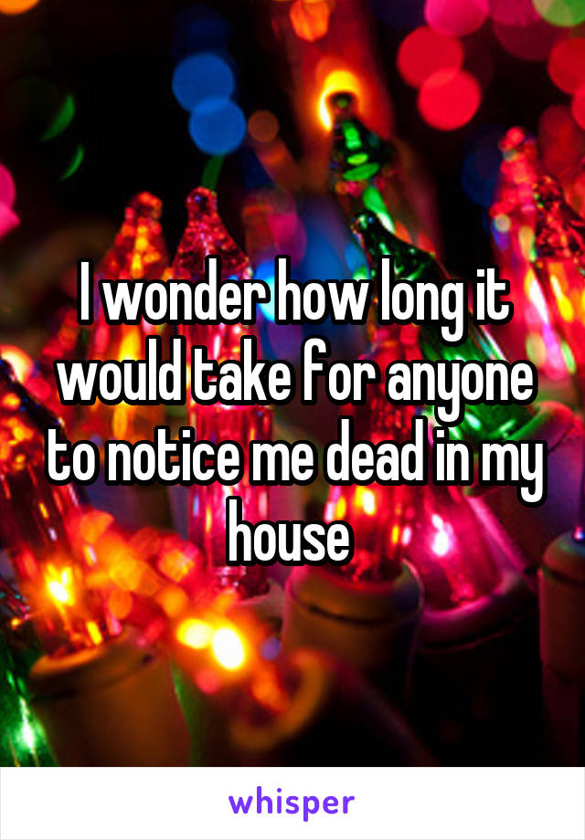 I wonder how long it would take for anyone to notice me dead in my house 