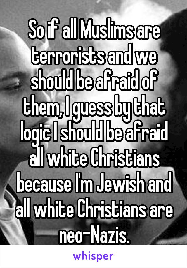 So if all Muslims are terrorists and we should be afraid of them, I guess by that logic I should be afraid all white Christians because I'm Jewish and all white Christians are neo-Nazis.