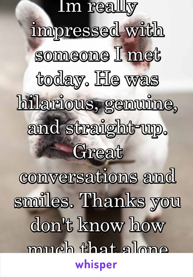 Im really impressed with someone I met today. He was hilarious, genuine, and straight-up. Great conversations and smiles. Thanks you don't know how much that alone meant to me