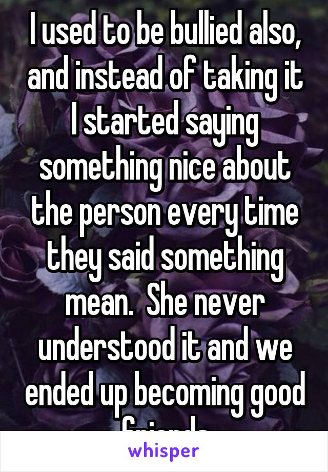 I used to be bullied also, and instead of taking it I started saying something nice about the person every time they said something mean.  She never understood it and we ended up becoming good friends