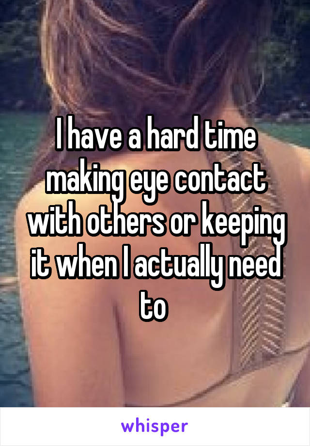 I have a hard time making eye contact with others or keeping it when I actually need to 