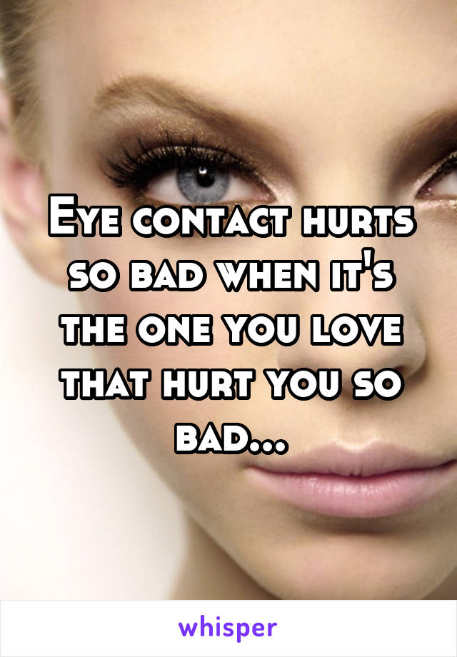 Eye contact hurts so bad when it's the one you love that hurt you so bad...