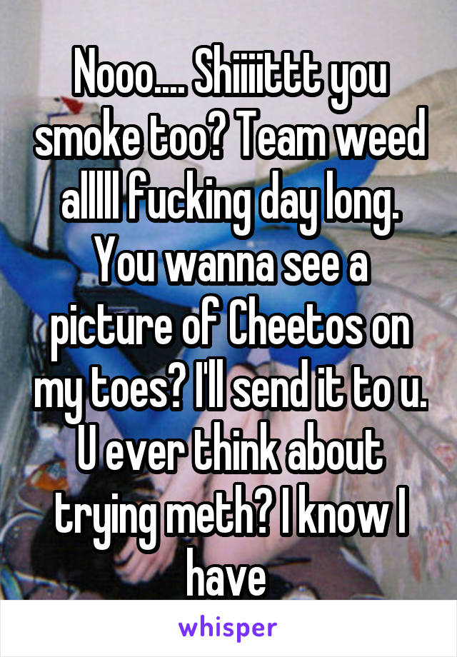 Nooo.... Shiiiittt you smoke too? Team weed alllll fucking day long. You wanna see a picture of Cheetos on my toes? I'll send it to u. U ever think about trying meth? I know I have 