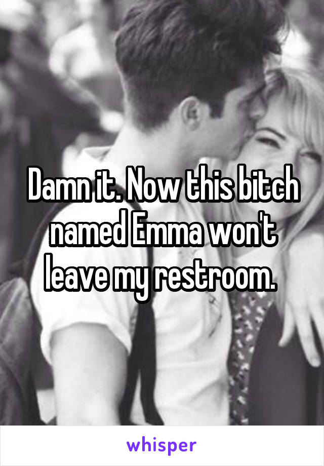 Damn it. Now this bitch named Emma won't leave my restroom. 