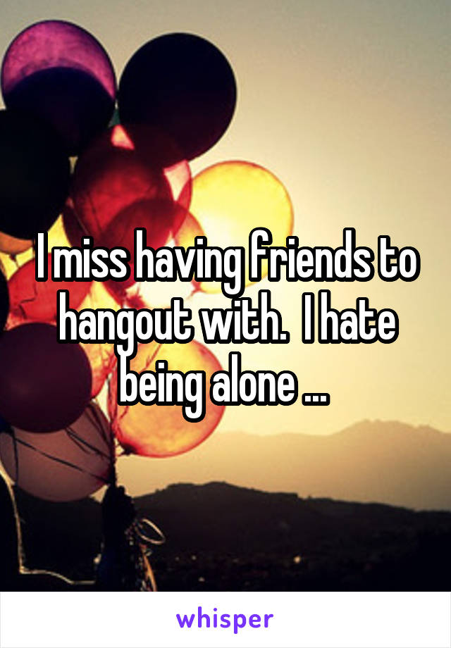 I miss having friends to hangout with.  I hate being alone ... 