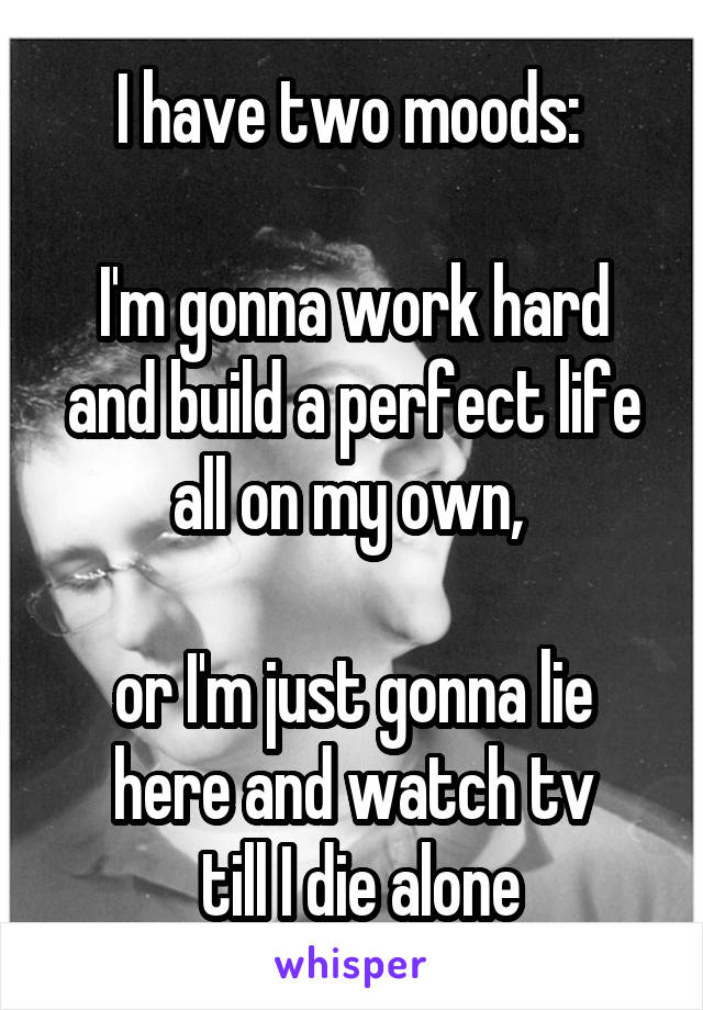 I have two moods: 

I'm gonna work hard and build a perfect life all on my own, 

or I'm just gonna lie here and watch tv
 till I die alone